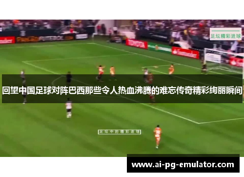 回望中国足球对阵巴西那些令人热血沸腾的难忘传奇精彩绚丽瞬间