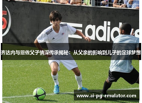 齐达内与恩佐父子情深传承揭秘：从父亲的影响到儿子的足球梦想