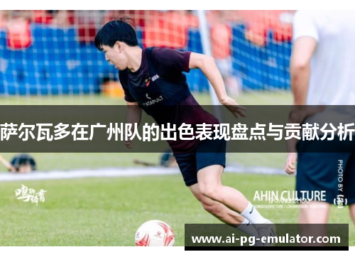 萨尔瓦多在广州队的出色表现盘点与贡献分析