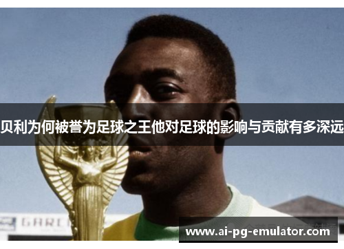 贝利为何被誉为足球之王他对足球的影响与贡献有多深远 贝利为何被誉为足球之王他对足球的影响与贡献有多深远