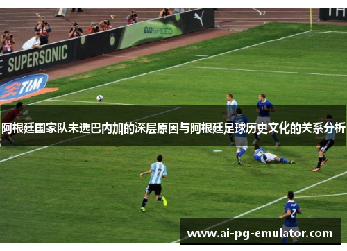 阿根廷国家队未选巴内加的深层原因与阿根廷足球历史文化的关系分析