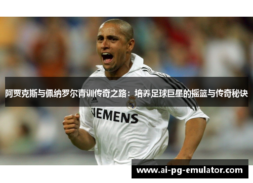 阿贾克斯与佩纳罗尔青训传奇之路：培养足球巨星的摇篮与传奇秘诀