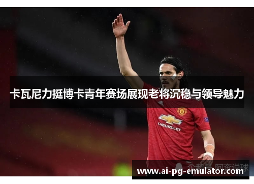 卡瓦尼力挺博卡青年赛场展现老将沉稳与领导魅力