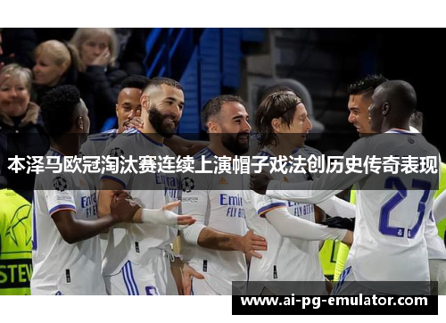 本泽马欧冠淘汰赛连续上演帽子戏法创历史传奇表现 本泽马欧冠淘汰赛连续上演帽子戏法创历史传奇表现