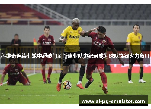 科维奇连续七轮中超破门刷新建业队史纪录成为球队锋线火力象征