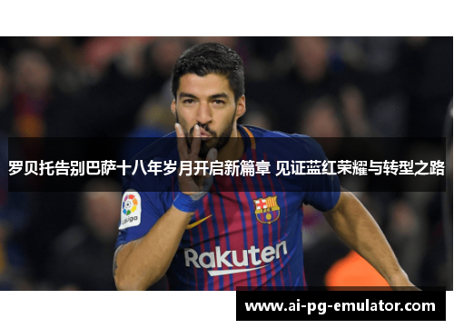 罗贝托告别巴萨十八年岁月开启新篇章 见证蓝红荣耀与转型之路