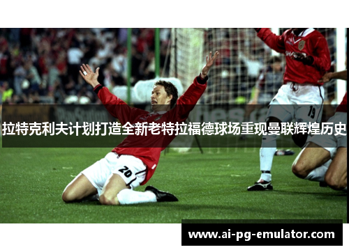 拉特克利夫计划打造全新老特拉福德球场重现曼联辉煌历史