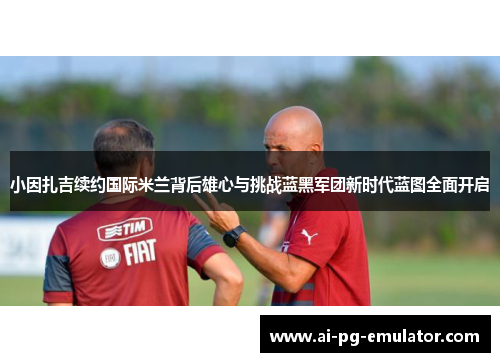小因扎吉续约国际米兰背后雄心与挑战蓝黑军团新时代蓝图全面开启
