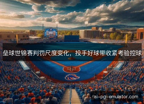垒球世锦赛判罚尺度变化，投手好球带收紧考验控球